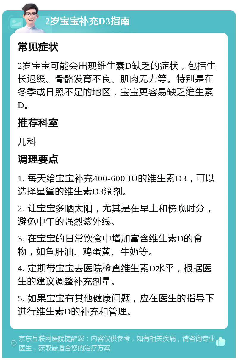 2岁宝宝补充D3指南 常见症状 2岁宝宝可能会出现维生素D缺乏的症状，包括生长迟缓、骨骼发育不良、肌肉无力等。特别是在冬季或日照不足的地区，宝宝更容易缺乏维生素D。 推荐科室 儿科 调理要点 1. 每天给宝宝补充400-600 IU的维生素D3，可以选择星鲨的维生素D3滴剂。 2. 让宝宝多晒太阳，尤其是在早上和傍晚时分，避免中午的强烈紫外线。 3. 在宝宝的日常饮食中增加富含维生素D的食物，如鱼肝油、鸡蛋黄、牛奶等。 4. 定期带宝宝去医院检查维生素D水平，根据医生的建议调整补充剂量。 5. 如果宝宝有其他健康问题，应在医生的指导下进行维生素D的补充和管理。