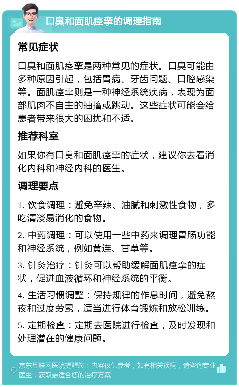 口臭和面肌痉挛的调理指南 常见症状 口臭和面肌痉挛是两种常见的症状。口臭可能由多种原因引起，包括胃病、牙齿问题、口腔感染等。面肌痉挛则是一种神经系统疾病，表现为面部肌肉不自主的抽搐或跳动。这些症状可能会给患者带来很大的困扰和不适。 推荐科室 如果你有口臭和面肌痉挛的症状，建议你去看消化内科和神经内科的医生。 调理要点 1. 饮食调理：避免辛辣、油腻和刺激性食物，多吃清淡易消化的食物。 2. 中药调理：可以使用一些中药来调理胃肠功能和神经系统，例如黄连、甘草等。 3. 针灸治疗：针灸可以帮助缓解面肌痉挛的症状，促进血液循环和神经系统的平衡。 4. 生活习惯调整：保持规律的作息时间，避免熬夜和过度劳累，适当进行体育锻炼和放松训练。 5. 定期检查：定期去医院进行检查，及时发现和处理潜在的健康问题。