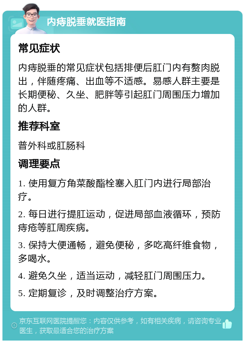 内痔脱垂就医指南 常见症状 内痔脱垂的常见症状包括排便后肛门内有赘肉脱出，伴随疼痛、出血等不适感。易感人群主要是长期便秘、久坐、肥胖等引起肛门周围压力增加的人群。 推荐科室 普外科或肛肠科 调理要点 1. 使用复方角菜酸酯栓塞入肛门内进行局部治疗。 2. 每日进行提肛运动，促进局部血液循环，预防痔疮等肛周疾病。 3. 保持大便通畅，避免便秘，多吃高纤维食物，多喝水。 4. 避免久坐，适当运动，减轻肛门周围压力。 5. 定期复诊，及时调整治疗方案。