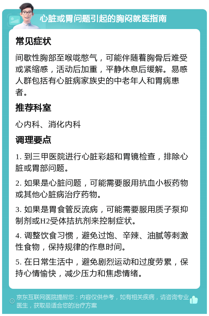 心脏或胃问题引起的胸闷就医指南 常见症状 间歇性胸部至喉咙憋气，可能伴随着胸骨后难受或紧缩感，活动后加重，平静休息后缓解。易感人群包括有心脏病家族史的中老年人和胃病患者。 推荐科室 心内科、消化内科 调理要点 1. 到三甲医院进行心脏彩超和胃镜检查，排除心脏或胃部问题。 2. 如果是心脏问题，可能需要服用抗血小板药物或其他心脏病治疗药物。 3. 如果是胃食管反流病，可能需要服用质子泵抑制剂或H2受体拮抗剂来控制症状。 4. 调整饮食习惯，避免过饱、辛辣、油腻等刺激性食物，保持规律的作息时间。 5. 在日常生活中，避免剧烈运动和过度劳累，保持心情愉快，减少压力和焦虑情绪。