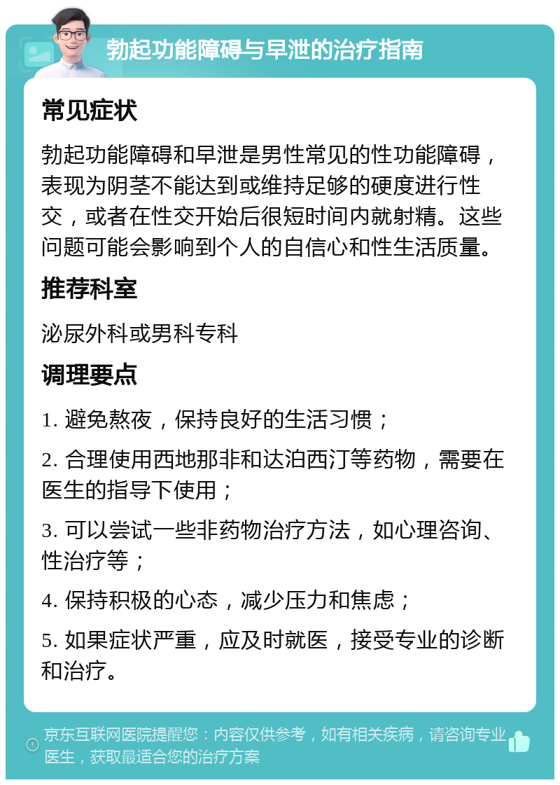 勃起功能障碍与早泄的治疗指南 常见症状 勃起功能障碍和早泄是男性常见的性功能障碍，表现为阴茎不能达到或维持足够的硬度进行性交，或者在性交开始后很短时间内就射精。这些问题可能会影响到个人的自信心和性生活质量。 推荐科室 泌尿外科或男科专科 调理要点 1. 避免熬夜，保持良好的生活习惯； 2. 合理使用西地那非和达泊西汀等药物，需要在医生的指导下使用； 3. 可以尝试一些非药物治疗方法，如心理咨询、性治疗等； 4. 保持积极的心态，减少压力和焦虑； 5. 如果症状严重，应及时就医，接受专业的诊断和治疗。