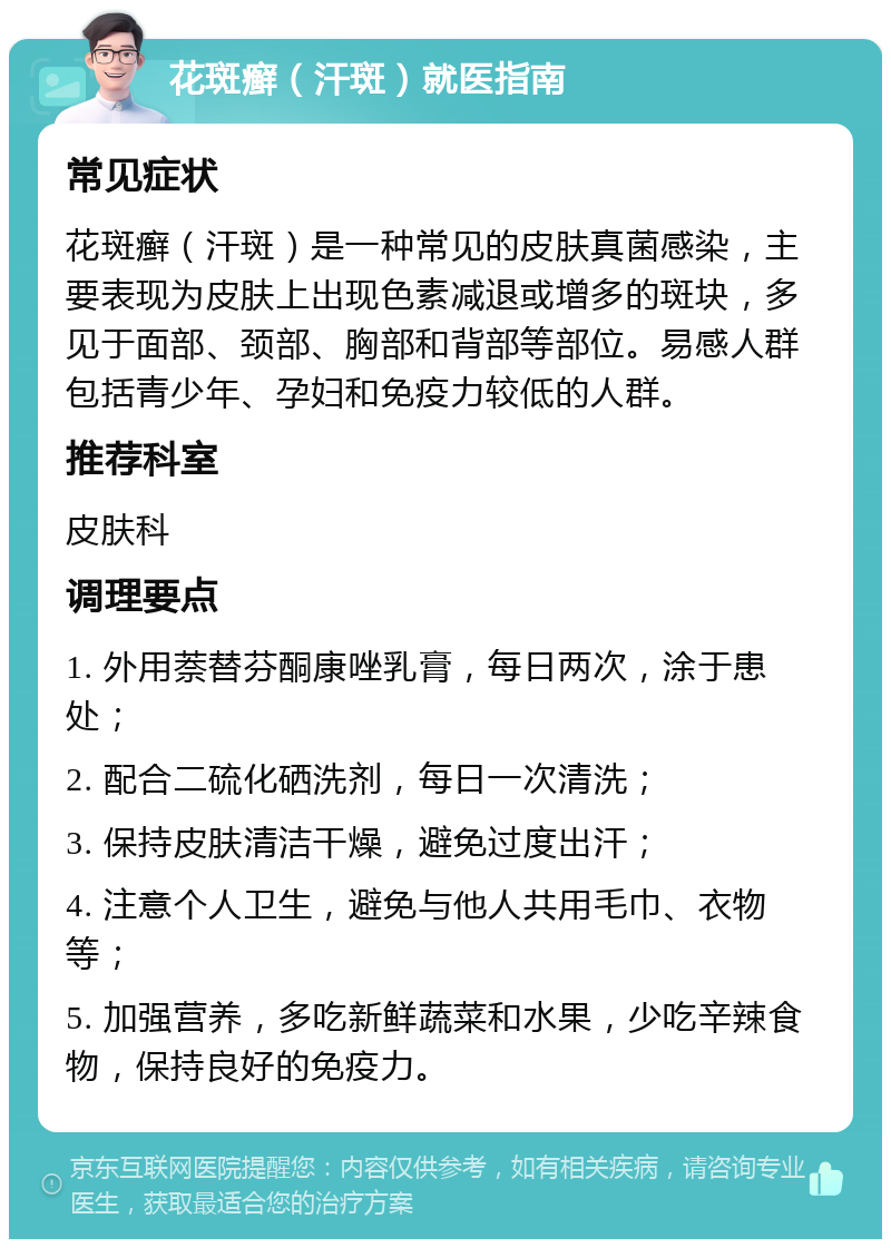 花斑癣（汗斑）就医指南 常见症状 花斑癣（汗斑）是一种常见的皮肤真菌感染，主要表现为皮肤上出现色素减退或增多的斑块，多见于面部、颈部、胸部和背部等部位。易感人群包括青少年、孕妇和免疫力较低的人群。 推荐科室 皮肤科 调理要点 1. 外用萘替芬酮康唑乳膏，每日两次，涂于患处； 2. 配合二硫化硒洗剂，每日一次清洗； 3. 保持皮肤清洁干燥，避免过度出汗； 4. 注意个人卫生，避免与他人共用毛巾、衣物等； 5. 加强营养，多吃新鲜蔬菜和水果，少吃辛辣食物，保持良好的免疫力。