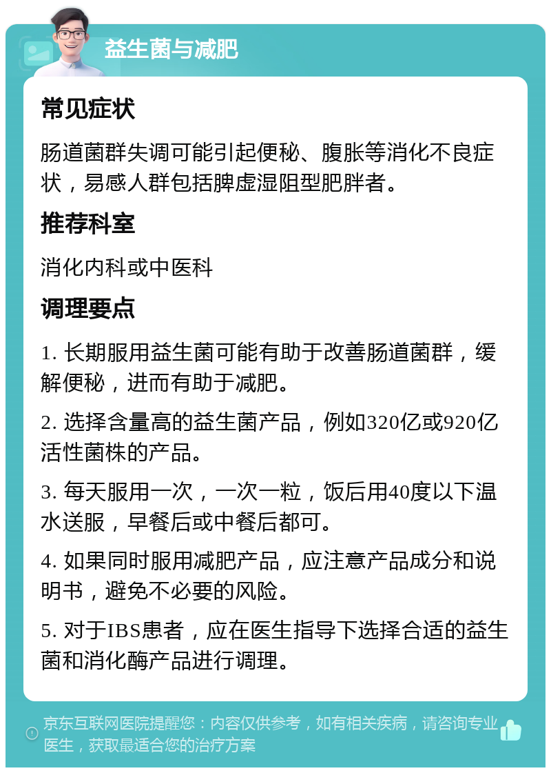 益生菌与减肥 常见症状 肠道菌群失调可能引起便秘、腹胀等消化不良症状，易感人群包括脾虚湿阻型肥胖者。 推荐科室 消化内科或中医科 调理要点 1. 长期服用益生菌可能有助于改善肠道菌群，缓解便秘，进而有助于减肥。 2. 选择含量高的益生菌产品，例如320亿或920亿活性菌株的产品。 3. 每天服用一次，一次一粒，饭后用40度以下温水送服，早餐后或中餐后都可。 4. 如果同时服用减肥产品，应注意产品成分和说明书，避免不必要的风险。 5. 对于IBS患者，应在医生指导下选择合适的益生菌和消化酶产品进行调理。