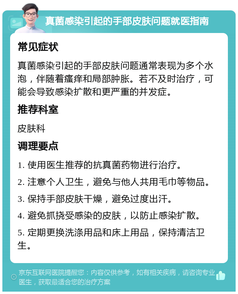 真菌感染引起的手部皮肤问题就医指南 常见症状 真菌感染引起的手部皮肤问题通常表现为多个水泡，伴随着瘙痒和局部肿胀。若不及时治疗，可能会导致感染扩散和更严重的并发症。 推荐科室 皮肤科 调理要点 1. 使用医生推荐的抗真菌药物进行治疗。 2. 注意个人卫生，避免与他人共用毛巾等物品。 3. 保持手部皮肤干燥，避免过度出汗。 4. 避免抓挠受感染的皮肤，以防止感染扩散。 5. 定期更换洗涤用品和床上用品，保持清洁卫生。