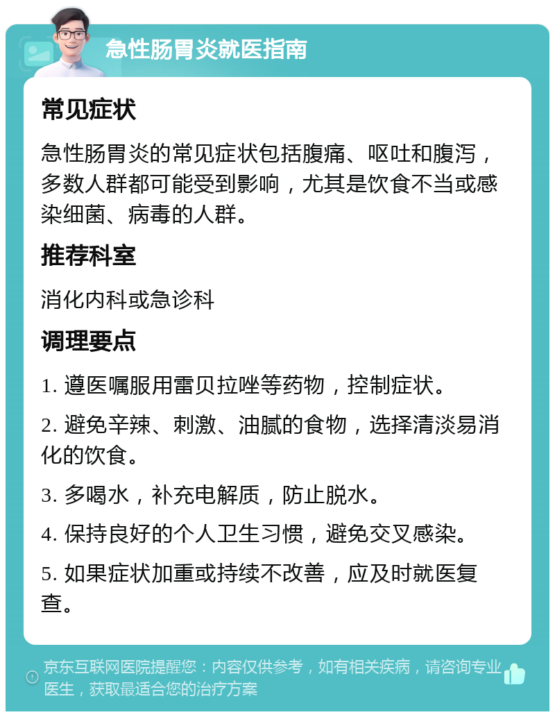 急性肠胃炎就医指南 常见症状 急性肠胃炎的常见症状包括腹痛、呕吐和腹泻，多数人群都可能受到影响，尤其是饮食不当或感染细菌、病毒的人群。 推荐科室 消化内科或急诊科 调理要点 1. 遵医嘱服用雷贝拉唑等药物，控制症状。 2. 避免辛辣、刺激、油腻的食物，选择清淡易消化的饮食。 3. 多喝水，补充电解质，防止脱水。 4. 保持良好的个人卫生习惯，避免交叉感染。 5. 如果症状加重或持续不改善，应及时就医复查。