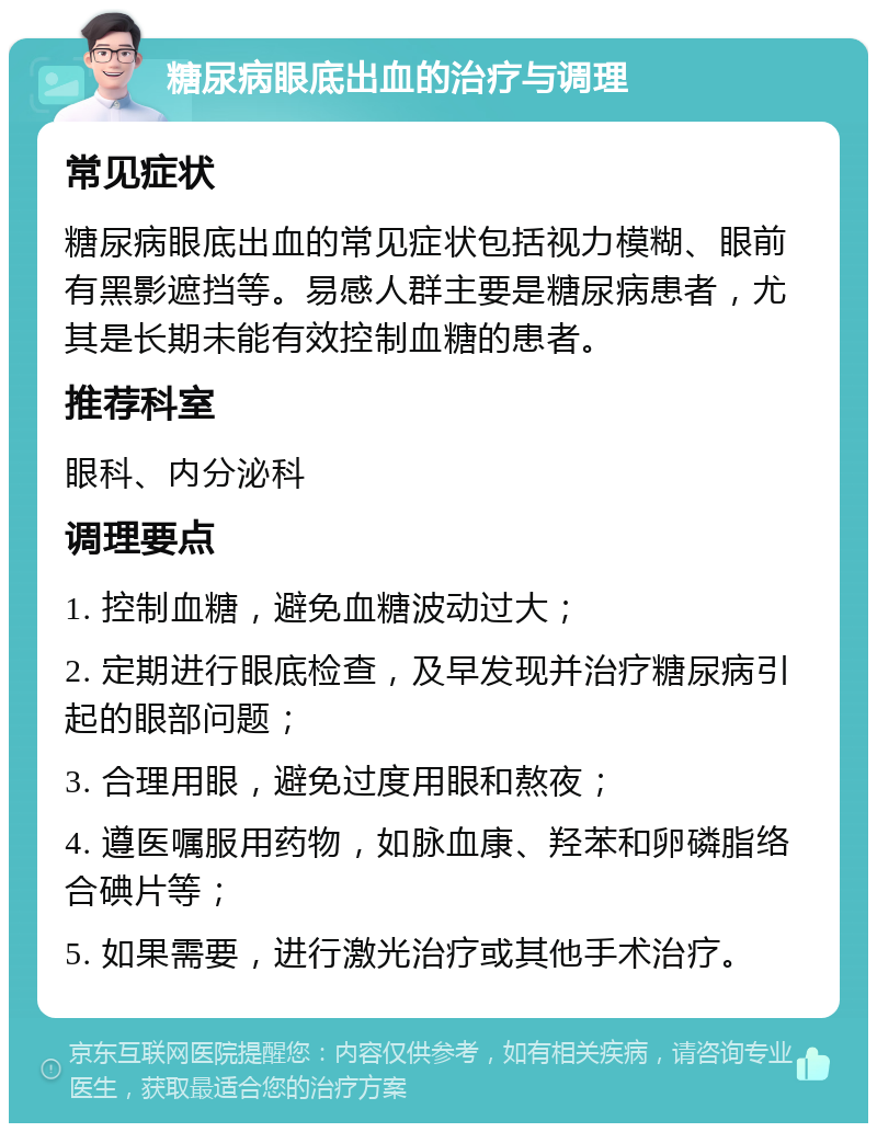 糖尿病眼底出血的治疗与调理 常见症状 糖尿病眼底出血的常见症状包括视力模糊、眼前有黑影遮挡等。易感人群主要是糖尿病患者，尤其是长期未能有效控制血糖的患者。 推荐科室 眼科、内分泌科 调理要点 1. 控制血糖，避免血糖波动过大； 2. 定期进行眼底检查，及早发现并治疗糖尿病引起的眼部问题； 3. 合理用眼，避免过度用眼和熬夜； 4. 遵医嘱服用药物，如脉血康、羟苯和卵磷脂络合碘片等； 5. 如果需要，进行激光治疗或其他手术治疗。