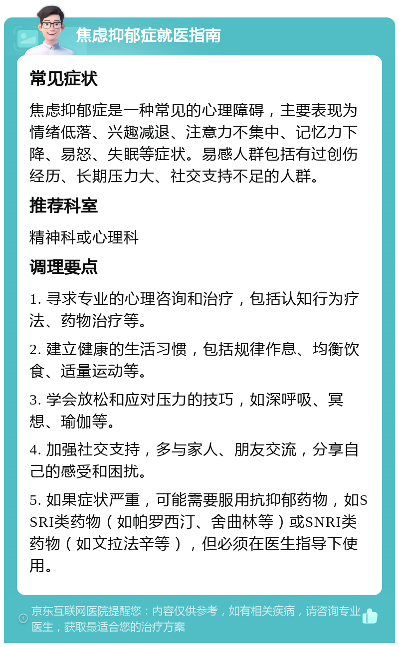 焦虑抑郁症就医指南 常见症状 焦虑抑郁症是一种常见的心理障碍，主要表现为情绪低落、兴趣减退、注意力不集中、记忆力下降、易怒、失眠等症状。易感人群包括有过创伤经历、长期压力大、社交支持不足的人群。 推荐科室 精神科或心理科 调理要点 1. 寻求专业的心理咨询和治疗，包括认知行为疗法、药物治疗等。 2. 建立健康的生活习惯，包括规律作息、均衡饮食、适量运动等。 3. 学会放松和应对压力的技巧，如深呼吸、冥想、瑜伽等。 4. 加强社交支持，多与家人、朋友交流，分享自己的感受和困扰。 5. 如果症状严重，可能需要服用抗抑郁药物，如SSRI类药物（如帕罗西汀、舍曲林等）或SNRI类药物（如文拉法辛等），但必须在医生指导下使用。