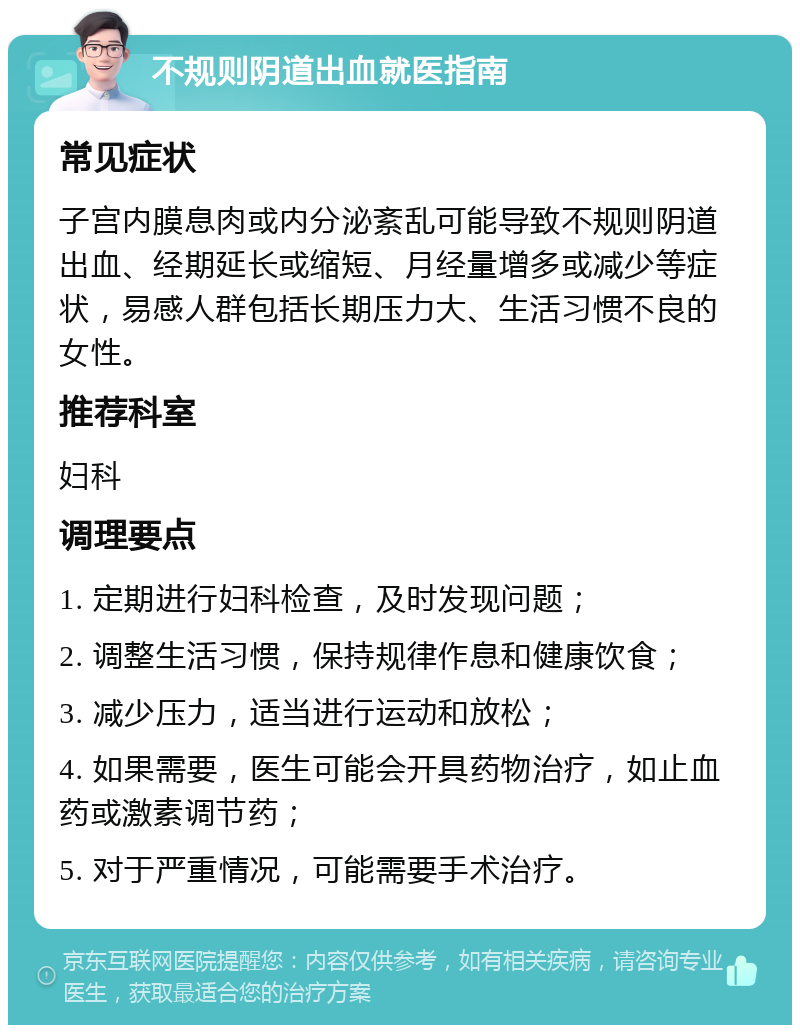 不规则阴道出血就医指南 常见症状 子宫内膜息肉或内分泌紊乱可能导致不规则阴道出血、经期延长或缩短、月经量增多或减少等症状，易感人群包括长期压力大、生活习惯不良的女性。 推荐科室 妇科 调理要点 1. 定期进行妇科检查，及时发现问题； 2. 调整生活习惯，保持规律作息和健康饮食； 3. 减少压力，适当进行运动和放松； 4. 如果需要，医生可能会开具药物治疗，如止血药或激素调节药； 5. 对于严重情况，可能需要手术治疗。