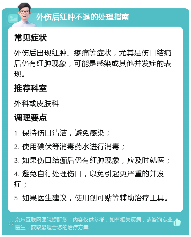 外伤后红肿不退的处理指南 常见症状 外伤后出现红肿、疼痛等症状，尤其是伤口结痂后仍有红肿现象，可能是感染或其他并发症的表现。 推荐科室 外科或皮肤科 调理要点 1. 保持伤口清洁，避免感染； 2. 使用碘伏等消毒药水进行消毒； 3. 如果伤口结痂后仍有红肿现象，应及时就医； 4. 避免自行处理伤口，以免引起更严重的并发症； 5. 如果医生建议，使用创可贴等辅助治疗工具。