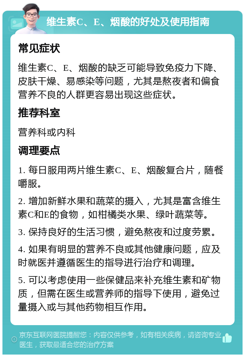 维生素C、E、烟酸的好处及使用指南 常见症状 维生素C、E、烟酸的缺乏可能导致免疫力下降、皮肤干燥、易感染等问题，尤其是熬夜者和偏食营养不良的人群更容易出现这些症状。 推荐科室 营养科或内科 调理要点 1. 每日服用两片维生素C、E、烟酸复合片，随餐嚼服。 2. 增加新鲜水果和蔬菜的摄入，尤其是富含维生素C和E的食物，如柑橘类水果、绿叶蔬菜等。 3. 保持良好的生活习惯，避免熬夜和过度劳累。 4. 如果有明显的营养不良或其他健康问题，应及时就医并遵循医生的指导进行治疗和调理。 5. 可以考虑使用一些保健品来补充维生素和矿物质，但需在医生或营养师的指导下使用，避免过量摄入或与其他药物相互作用。