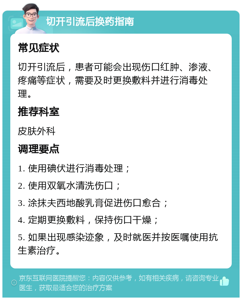 切开引流后换药指南 常见症状 切开引流后，患者可能会出现伤口红肿、渗液、疼痛等症状，需要及时更换敷料并进行消毒处理。 推荐科室 皮肤外科 调理要点 1. 使用碘伏进行消毒处理； 2. 使用双氧水清洗伤口； 3. 涂抹夫西地酸乳膏促进伤口愈合； 4. 定期更换敷料，保持伤口干燥； 5. 如果出现感染迹象，及时就医并按医嘱使用抗生素治疗。