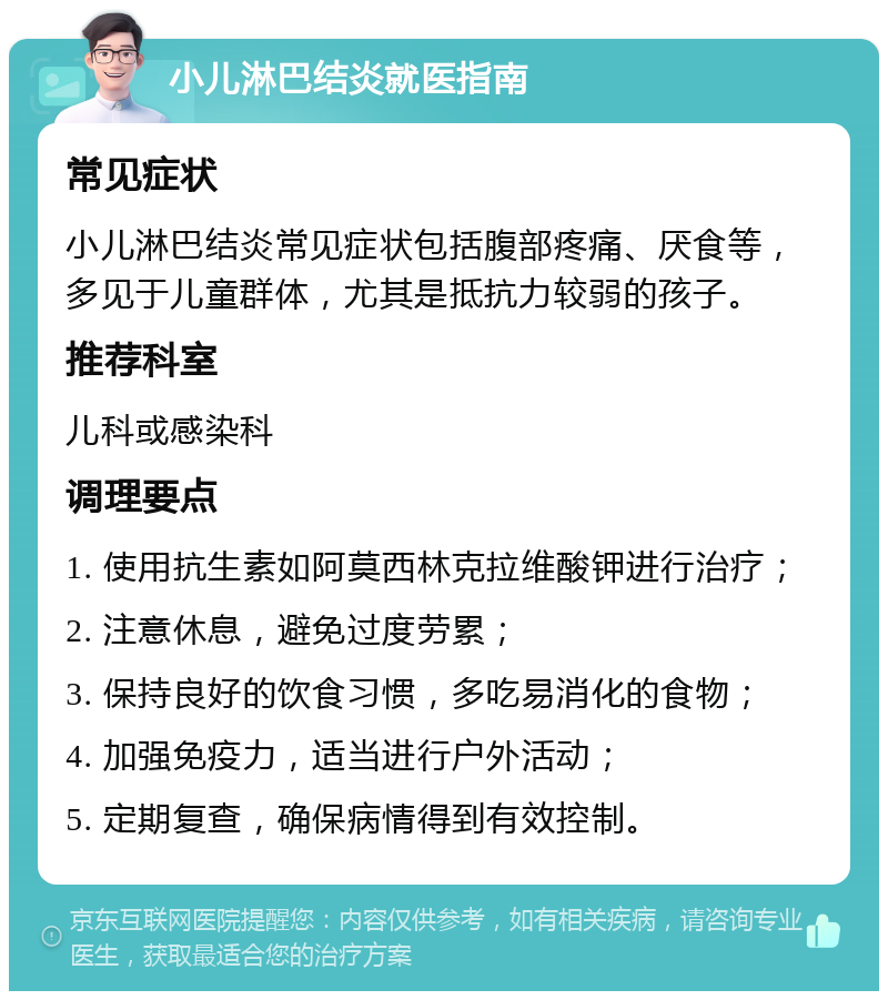 小儿淋巴结炎就医指南 常见症状 小儿淋巴结炎常见症状包括腹部疼痛、厌食等，多见于儿童群体，尤其是抵抗力较弱的孩子。 推荐科室 儿科或感染科 调理要点 1. 使用抗生素如阿莫西林克拉维酸钾进行治疗； 2. 注意休息，避免过度劳累； 3. 保持良好的饮食习惯，多吃易消化的食物； 4. 加强免疫力，适当进行户外活动； 5. 定期复查，确保病情得到有效控制。