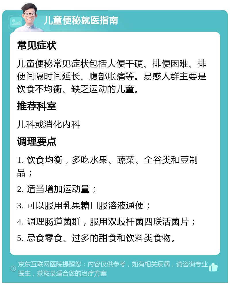 儿童便秘就医指南 常见症状 儿童便秘常见症状包括大便干硬、排便困难、排便间隔时间延长、腹部胀痛等。易感人群主要是饮食不均衡、缺乏运动的儿童。 推荐科室 儿科或消化内科 调理要点 1. 饮食均衡，多吃水果、蔬菜、全谷类和豆制品； 2. 适当增加运动量； 3. 可以服用乳果糖口服溶液通便； 4. 调理肠道菌群，服用双歧杆菌四联活菌片； 5. 忌食零食、过多的甜食和饮料类食物。