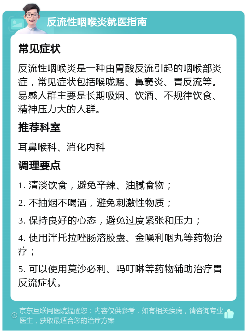 反流性咽喉炎就医指南 常见症状 反流性咽喉炎是一种由胃酸反流引起的咽喉部炎症，常见症状包括喉咙赌、鼻窦炎、胃反流等。易感人群主要是长期吸烟、饮酒、不规律饮食、精神压力大的人群。 推荐科室 耳鼻喉科、消化内科 调理要点 1. 清淡饮食，避免辛辣、油腻食物； 2. 不抽烟不喝酒，避免刺激性物质； 3. 保持良好的心态，避免过度紧张和压力； 4. 使用泮托拉唑肠溶胶囊、金嗓利咽丸等药物治疗； 5. 可以使用莫沙必利、吗叮啉等药物辅助治疗胃反流症状。