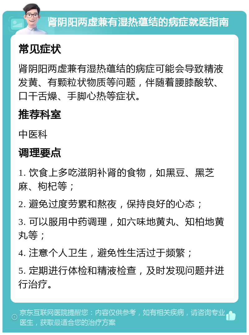 肾阴阳两虚兼有湿热蕴结的病症就医指南 常见症状 肾阴阳两虚兼有湿热蕴结的病症可能会导致精液发黄、有颗粒状物质等问题，伴随着腰膝酸软、口干舌燥、手脚心热等症状。 推荐科室 中医科 调理要点 1. 饮食上多吃滋阴补肾的食物，如黑豆、黑芝麻、枸杞等； 2. 避免过度劳累和熬夜，保持良好的心态； 3. 可以服用中药调理，如六味地黄丸、知柏地黄丸等； 4. 注意个人卫生，避免性生活过于频繁； 5. 定期进行体检和精液检查，及时发现问题并进行治疗。