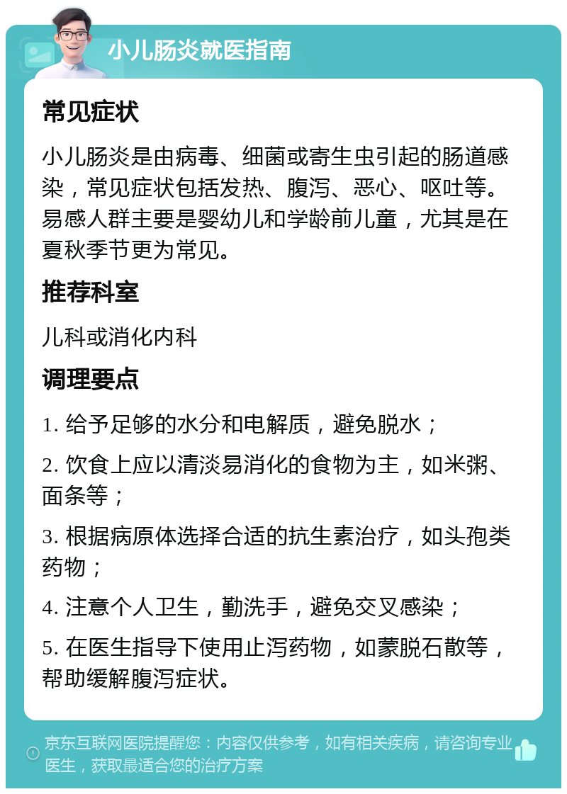 小儿肠炎就医指南 常见症状 小儿肠炎是由病毒、细菌或寄生虫引起的肠道感染，常见症状包括发热、腹泻、恶心、呕吐等。易感人群主要是婴幼儿和学龄前儿童，尤其是在夏秋季节更为常见。 推荐科室 儿科或消化内科 调理要点 1. 给予足够的水分和电解质，避免脱水； 2. 饮食上应以清淡易消化的食物为主，如米粥、面条等； 3. 根据病原体选择合适的抗生素治疗，如头孢类药物； 4. 注意个人卫生，勤洗手，避免交叉感染； 5. 在医生指导下使用止泻药物，如蒙脱石散等，帮助缓解腹泻症状。