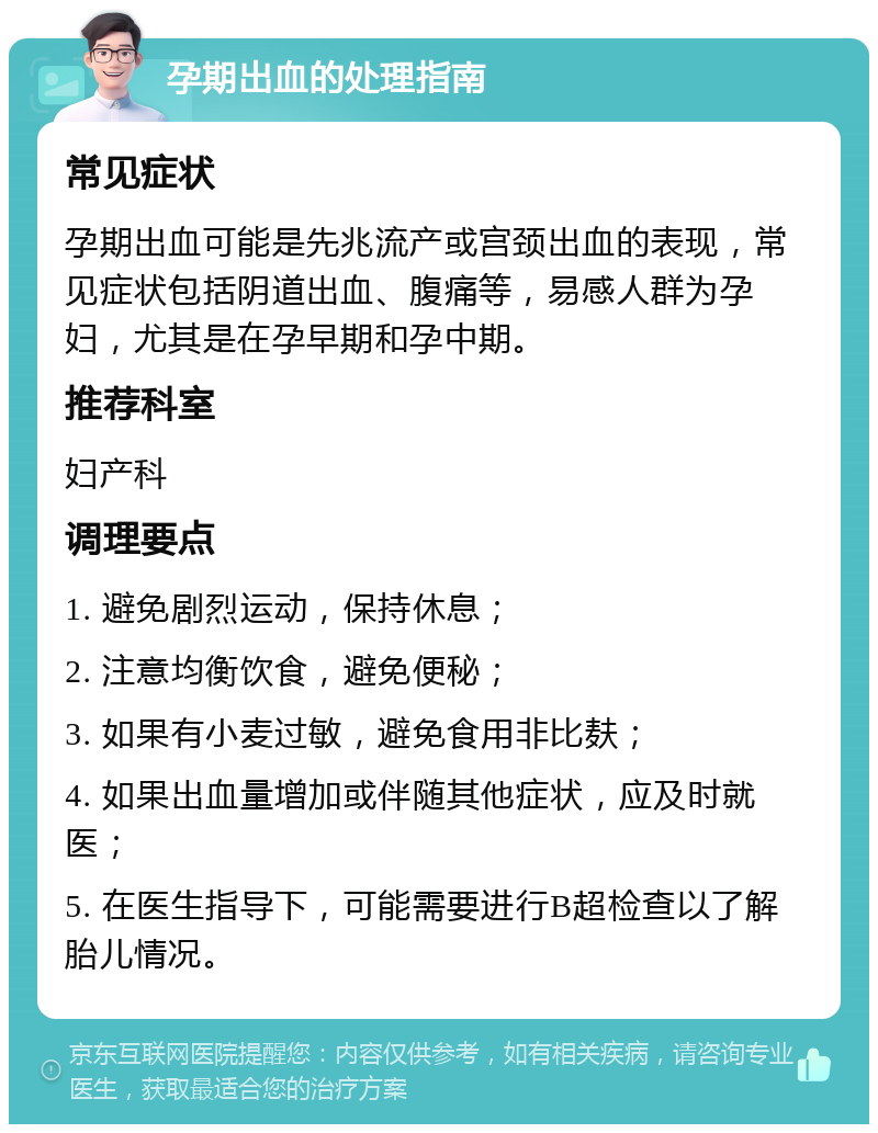 孕期出血的处理指南 常见症状 孕期出血可能是先兆流产或宫颈出血的表现，常见症状包括阴道出血、腹痛等，易感人群为孕妇，尤其是在孕早期和孕中期。 推荐科室 妇产科 调理要点 1. 避免剧烈运动，保持休息； 2. 注意均衡饮食，避免便秘； 3. 如果有小麦过敏，避免食用非比麸； 4. 如果出血量增加或伴随其他症状，应及时就医； 5. 在医生指导下，可能需要进行B超检查以了解胎儿情况。