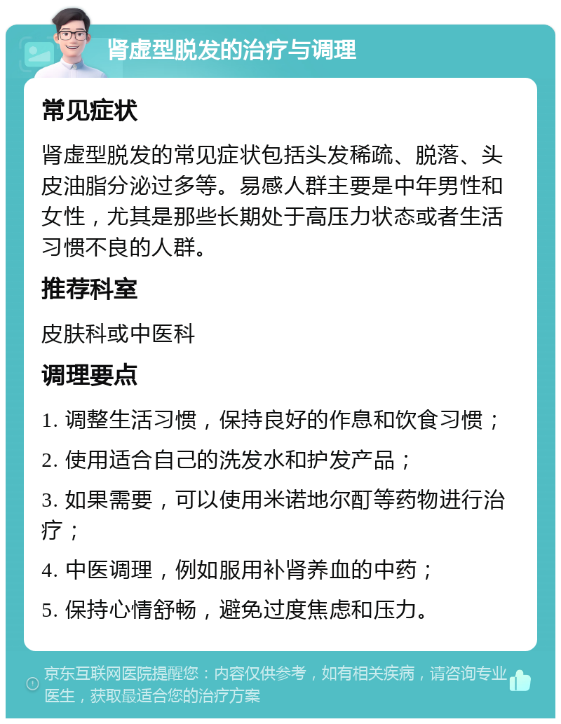 肾虚型脱发的治疗与调理 常见症状 肾虚型脱发的常见症状包括头发稀疏、脱落、头皮油脂分泌过多等。易感人群主要是中年男性和女性，尤其是那些长期处于高压力状态或者生活习惯不良的人群。 推荐科室 皮肤科或中医科 调理要点 1. 调整生活习惯，保持良好的作息和饮食习惯； 2. 使用适合自己的洗发水和护发产品； 3. 如果需要，可以使用米诺地尔酊等药物进行治疗； 4. 中医调理，例如服用补肾养血的中药； 5. 保持心情舒畅，避免过度焦虑和压力。