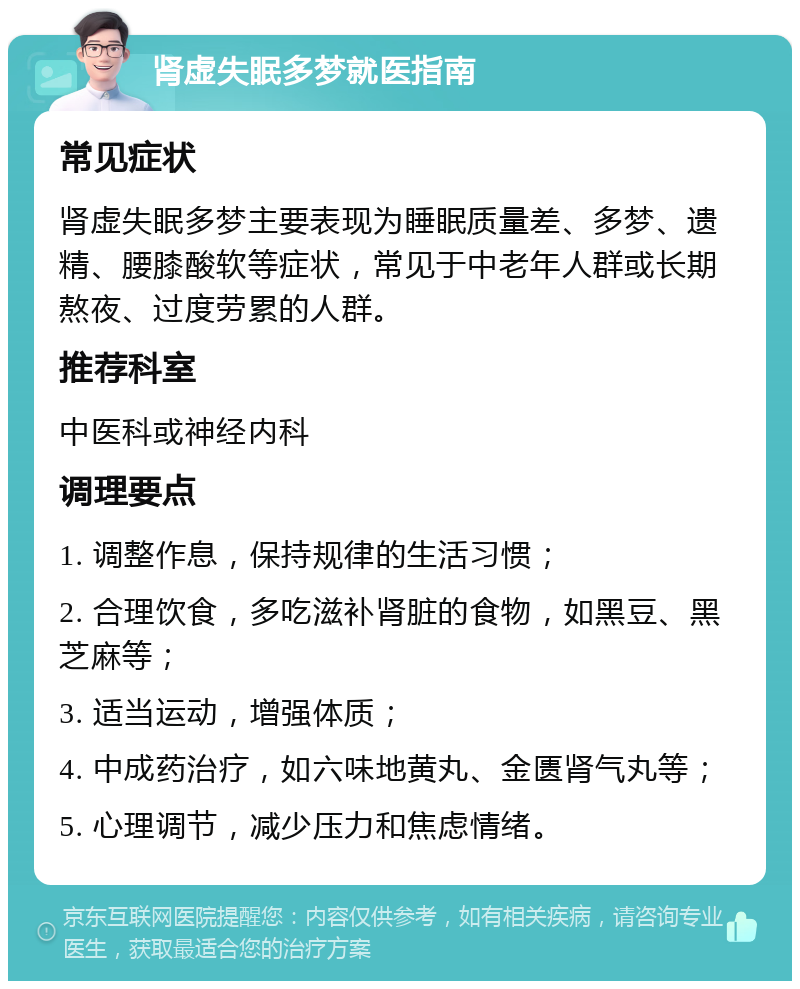 肾虚失眠多梦就医指南 常见症状 肾虚失眠多梦主要表现为睡眠质量差、多梦、遗精、腰膝酸软等症状，常见于中老年人群或长期熬夜、过度劳累的人群。 推荐科室 中医科或神经内科 调理要点 1. 调整作息，保持规律的生活习惯； 2. 合理饮食，多吃滋补肾脏的食物，如黑豆、黑芝麻等； 3. 适当运动，增强体质； 4. 中成药治疗，如六味地黄丸、金匮肾气丸等； 5. 心理调节，减少压力和焦虑情绪。