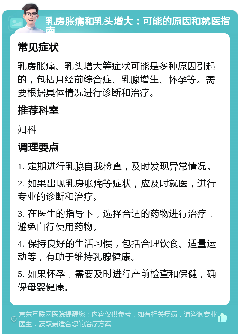 乳房胀痛和乳头增大：可能的原因和就医指南 常见症状 乳房胀痛、乳头增大等症状可能是多种原因引起的，包括月经前综合症、乳腺增生、怀孕等。需要根据具体情况进行诊断和治疗。 推荐科室 妇科 调理要点 1. 定期进行乳腺自我检查，及时发现异常情况。 2. 如果出现乳房胀痛等症状，应及时就医，进行专业的诊断和治疗。 3. 在医生的指导下，选择合适的药物进行治疗，避免自行使用药物。 4. 保持良好的生活习惯，包括合理饮食、适量运动等，有助于维持乳腺健康。 5. 如果怀孕，需要及时进行产前检查和保健，确保母婴健康。