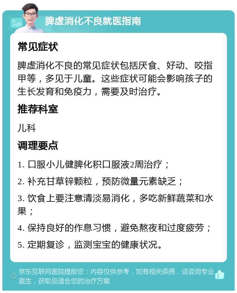 脾虚消化不良就医指南 常见症状 脾虚消化不良的常见症状包括厌食、好动、咬指甲等，多见于儿童。这些症状可能会影响孩子的生长发育和免疫力，需要及时治疗。 推荐科室 儿科 调理要点 1. 口服小儿健脾化积口服液2周治疗； 2. 补充甘草锌颗粒，预防微量元素缺乏； 3. 饮食上要注意清淡易消化，多吃新鲜蔬菜和水果； 4. 保持良好的作息习惯，避免熬夜和过度疲劳； 5. 定期复诊，监测宝宝的健康状况。