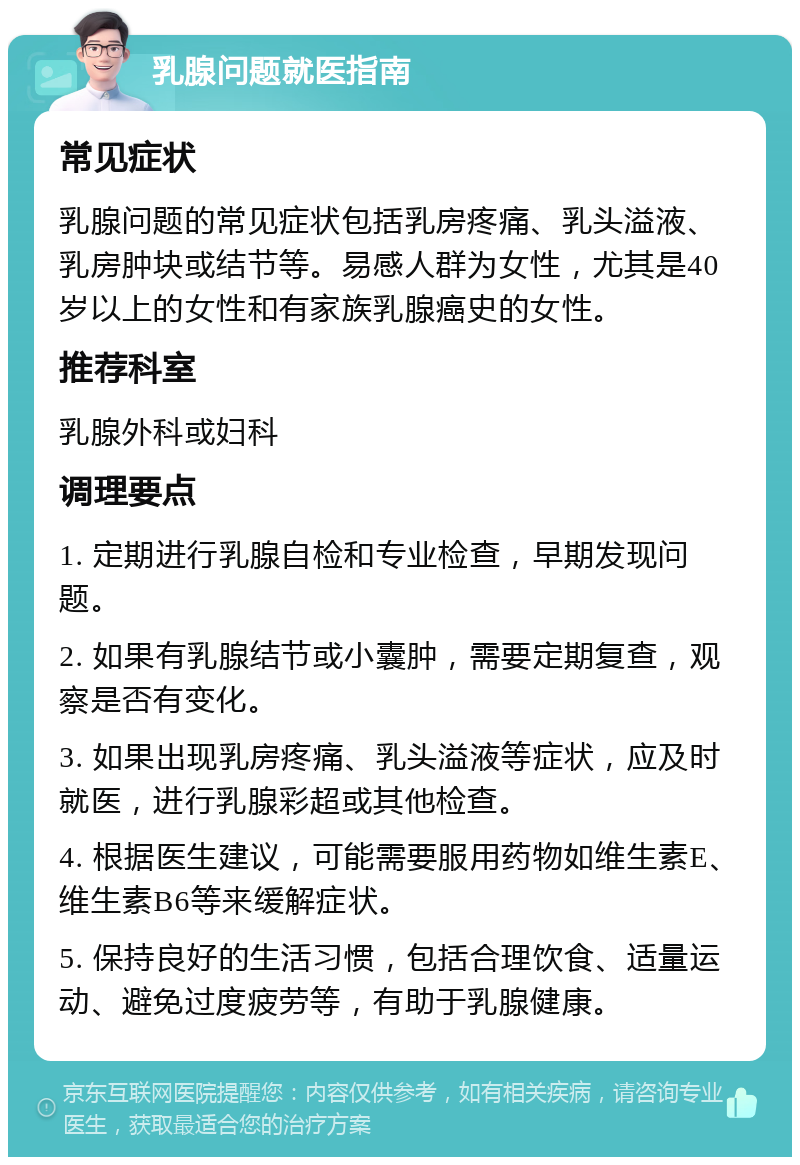 乳腺问题就医指南 常见症状 乳腺问题的常见症状包括乳房疼痛、乳头溢液、乳房肿块或结节等。易感人群为女性，尤其是40岁以上的女性和有家族乳腺癌史的女性。 推荐科室 乳腺外科或妇科 调理要点 1. 定期进行乳腺自检和专业检查，早期发现问题。 2. 如果有乳腺结节或小囊肿，需要定期复查，观察是否有变化。 3. 如果出现乳房疼痛、乳头溢液等症状，应及时就医，进行乳腺彩超或其他检查。 4. 根据医生建议，可能需要服用药物如维生素E、维生素B6等来缓解症状。 5. 保持良好的生活习惯，包括合理饮食、适量运动、避免过度疲劳等，有助于乳腺健康。