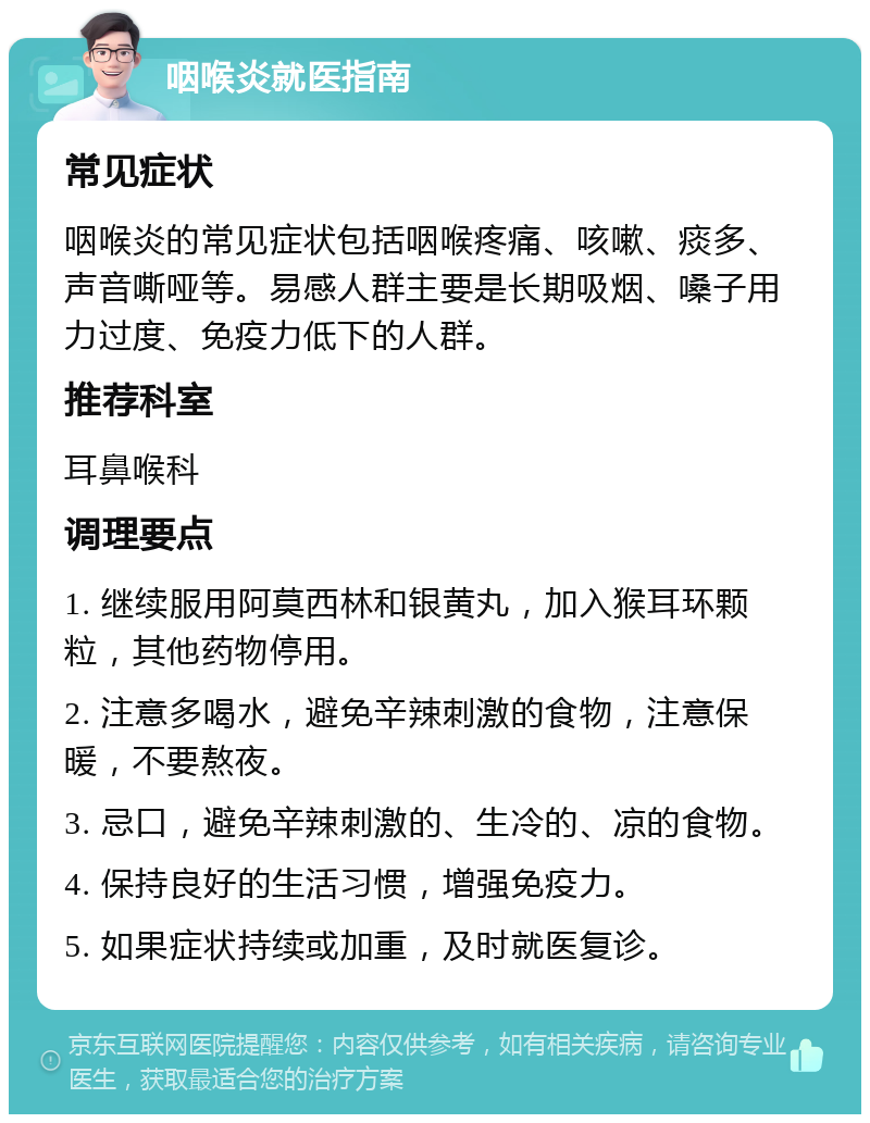 咽喉炎就医指南 常见症状 咽喉炎的常见症状包括咽喉疼痛、咳嗽、痰多、声音嘶哑等。易感人群主要是长期吸烟、嗓子用力过度、免疫力低下的人群。 推荐科室 耳鼻喉科 调理要点 1. 继续服用阿莫西林和银黄丸，加入猴耳环颗粒，其他药物停用。 2. 注意多喝水，避免辛辣刺激的食物，注意保暖，不要熬夜。 3. 忌口，避免辛辣刺激的、生冷的、凉的食物。 4. 保持良好的生活习惯，增强免疫力。 5. 如果症状持续或加重，及时就医复诊。