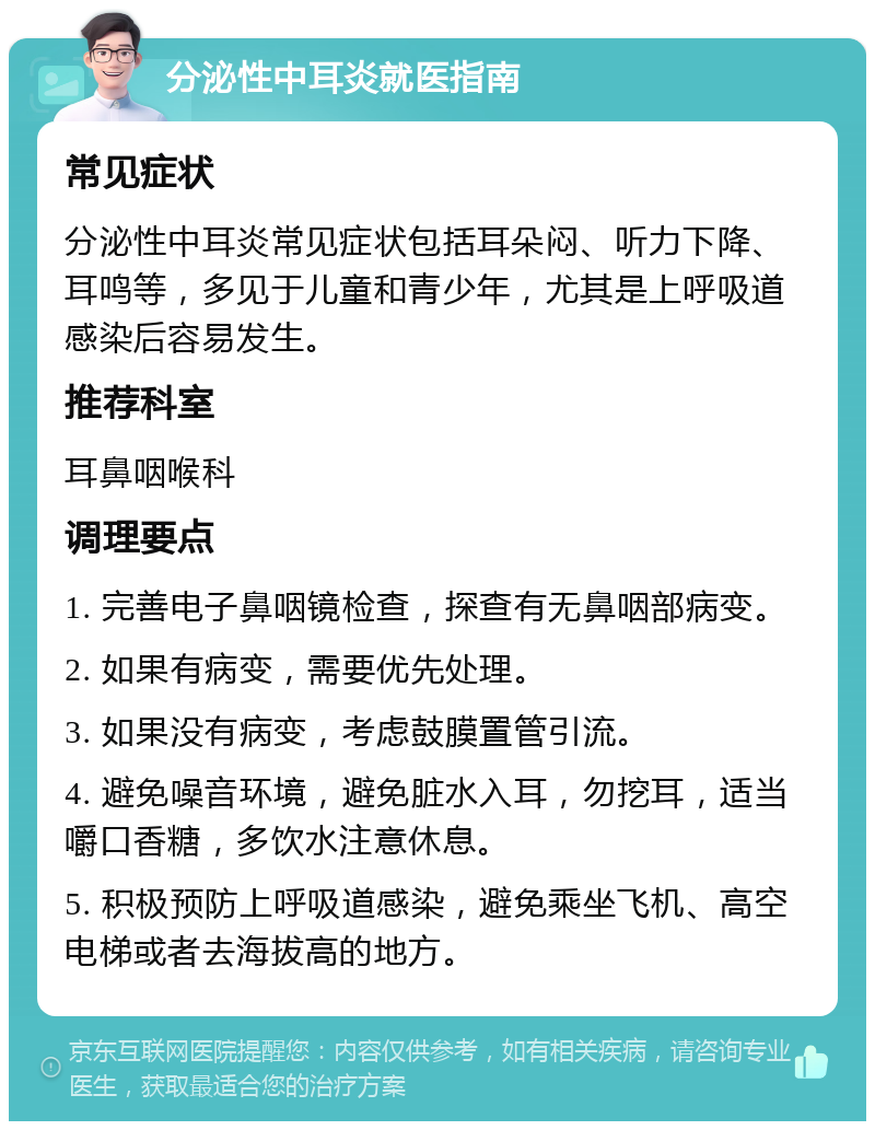 分泌性中耳炎就医指南 常见症状 分泌性中耳炎常见症状包括耳朵闷、听力下降、耳鸣等，多见于儿童和青少年，尤其是上呼吸道感染后容易发生。 推荐科室 耳鼻咽喉科 调理要点 1. 完善电子鼻咽镜检查，探查有无鼻咽部病变。 2. 如果有病变，需要优先处理。 3. 如果没有病变，考虑鼓膜置管引流。 4. 避免噪音环境，避免脏水入耳，勿挖耳，适当嚼口香糖，多饮水注意休息。 5. 积极预防上呼吸道感染，避免乘坐飞机、高空电梯或者去海拔高的地方。