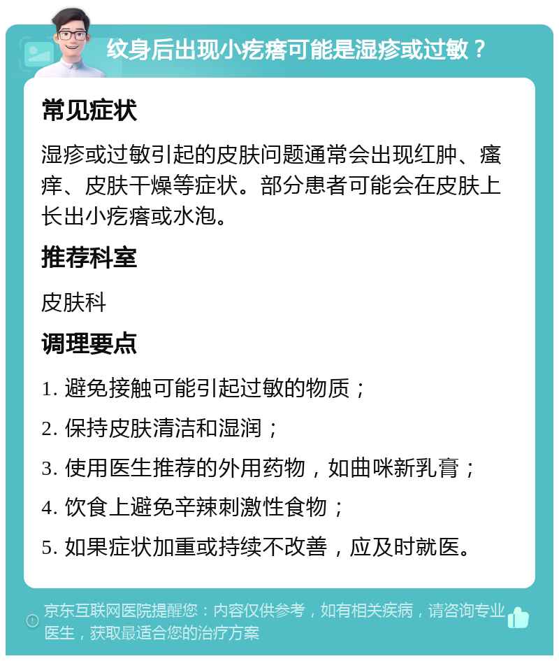 纹身后出现小疙瘩可能是湿疹或过敏？ 常见症状 湿疹或过敏引起的皮肤问题通常会出现红肿、瘙痒、皮肤干燥等症状。部分患者可能会在皮肤上长出小疙瘩或水泡。 推荐科室 皮肤科 调理要点 1. 避免接触可能引起过敏的物质； 2. 保持皮肤清洁和湿润； 3. 使用医生推荐的外用药物，如曲咪新乳膏； 4. 饮食上避免辛辣刺激性食物； 5. 如果症状加重或持续不改善，应及时就医。