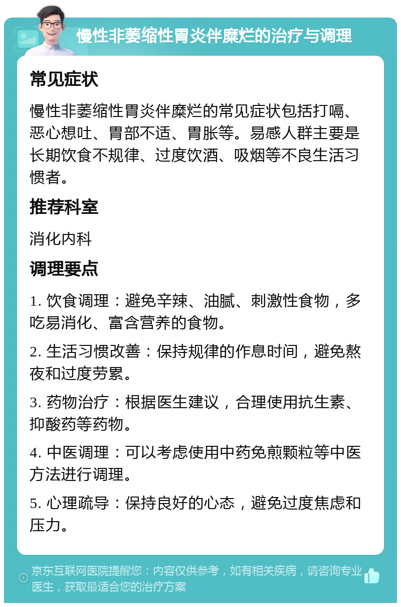 慢性非萎缩性胃炎伴糜烂的治疗与调理 常见症状 慢性非萎缩性胃炎伴糜烂的常见症状包括打嗝、恶心想吐、胃部不适、胃胀等。易感人群主要是长期饮食不规律、过度饮酒、吸烟等不良生活习惯者。 推荐科室 消化内科 调理要点 1. 饮食调理：避免辛辣、油腻、刺激性食物，多吃易消化、富含营养的食物。 2. 生活习惯改善：保持规律的作息时间，避免熬夜和过度劳累。 3. 药物治疗：根据医生建议，合理使用抗生素、抑酸药等药物。 4. 中医调理：可以考虑使用中药免煎颗粒等中医方法进行调理。 5. 心理疏导：保持良好的心态，避免过度焦虑和压力。