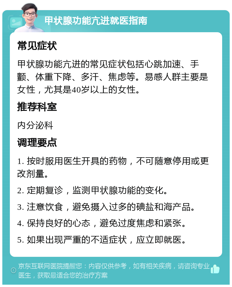 甲状腺功能亢进就医指南 常见症状 甲状腺功能亢进的常见症状包括心跳加速、手颤、体重下降、多汗、焦虑等。易感人群主要是女性，尤其是40岁以上的女性。 推荐科室 内分泌科 调理要点 1. 按时服用医生开具的药物，不可随意停用或更改剂量。 2. 定期复诊，监测甲状腺功能的变化。 3. 注意饮食，避免摄入过多的碘盐和海产品。 4. 保持良好的心态，避免过度焦虑和紧张。 5. 如果出现严重的不适症状，应立即就医。