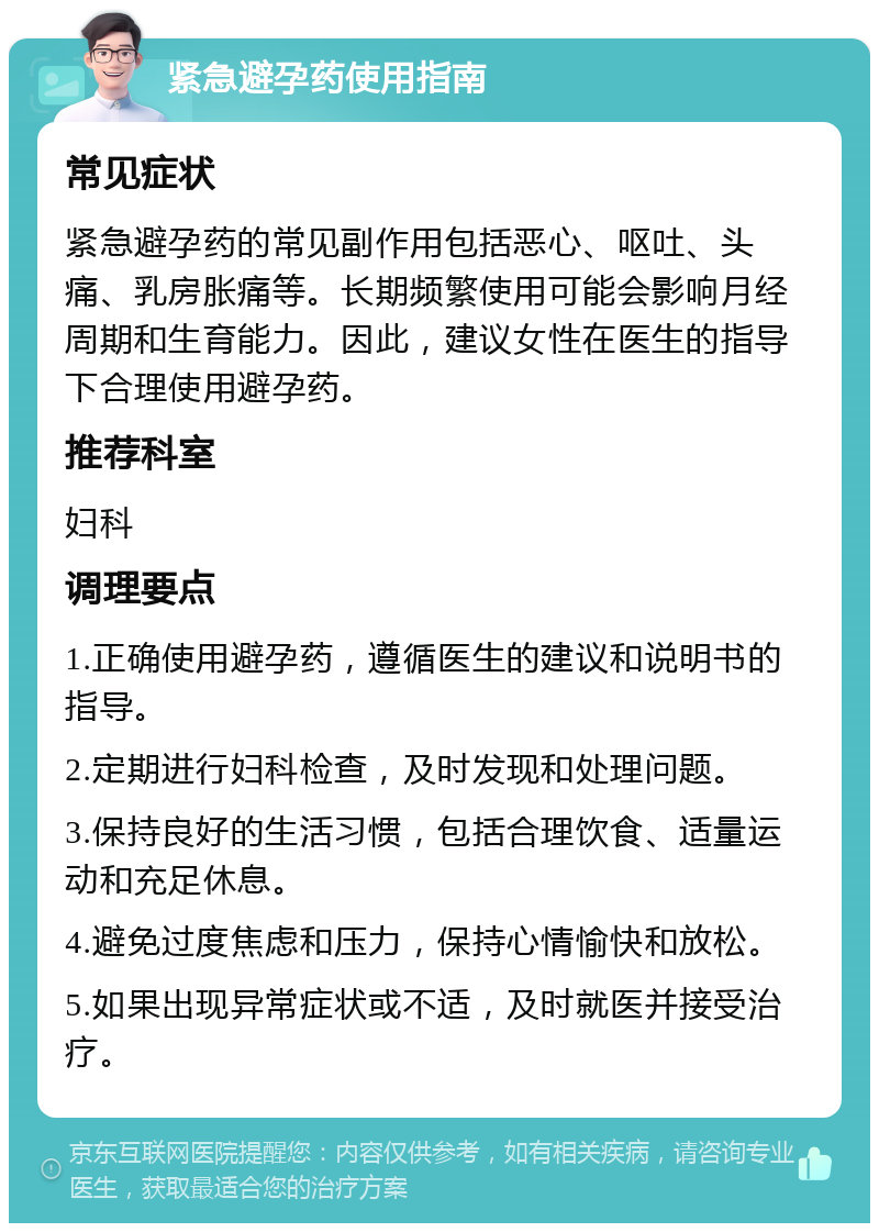 紧急避孕药使用指南 常见症状 紧急避孕药的常见副作用包括恶心、呕吐、头痛、乳房胀痛等。长期频繁使用可能会影响月经周期和生育能力。因此，建议女性在医生的指导下合理使用避孕药。 推荐科室 妇科 调理要点 1.正确使用避孕药，遵循医生的建议和说明书的指导。 2.定期进行妇科检查，及时发现和处理问题。 3.保持良好的生活习惯，包括合理饮食、适量运动和充足休息。 4.避免过度焦虑和压力，保持心情愉快和放松。 5.如果出现异常症状或不适，及时就医并接受治疗。