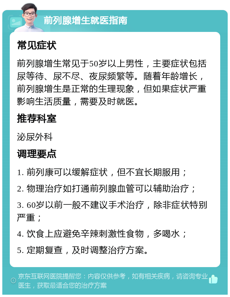 前列腺增生就医指南 常见症状 前列腺增生常见于50岁以上男性，主要症状包括尿等待、尿不尽、夜尿频繁等。随着年龄增长，前列腺增生是正常的生理现象，但如果症状严重影响生活质量，需要及时就医。 推荐科室 泌尿外科 调理要点 1. 前列康可以缓解症状，但不宜长期服用； 2. 物理治疗如打通前列腺血管可以辅助治疗； 3. 60岁以前一般不建议手术治疗，除非症状特别严重； 4. 饮食上应避免辛辣刺激性食物，多喝水； 5. 定期复查，及时调整治疗方案。