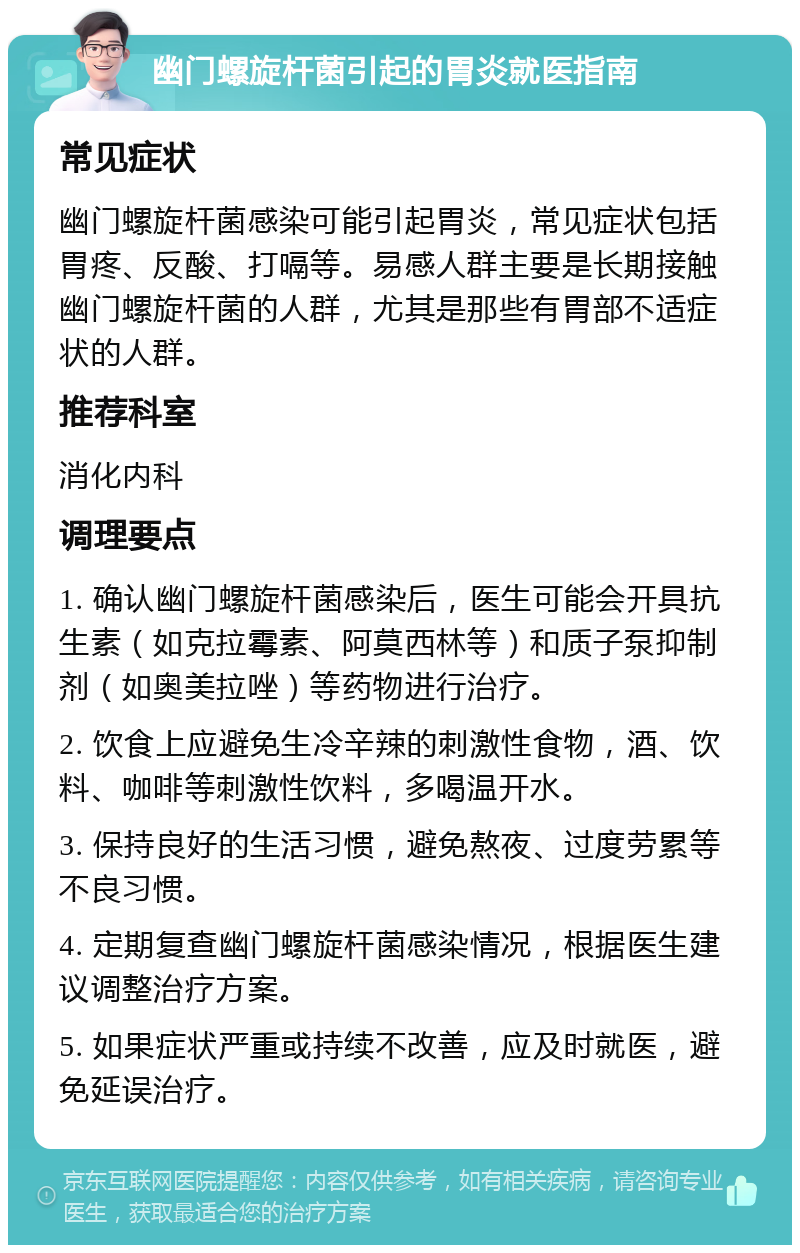 幽门螺旋杆菌引起的胃炎就医指南 常见症状 幽门螺旋杆菌感染可能引起胃炎，常见症状包括胃疼、反酸、打嗝等。易感人群主要是长期接触幽门螺旋杆菌的人群，尤其是那些有胃部不适症状的人群。 推荐科室 消化内科 调理要点 1. 确认幽门螺旋杆菌感染后，医生可能会开具抗生素（如克拉霉素、阿莫西林等）和质子泵抑制剂（如奥美拉唑）等药物进行治疗。 2. 饮食上应避免生冷辛辣的刺激性食物，酒、饮料、咖啡等刺激性饮料，多喝温开水。 3. 保持良好的生活习惯，避免熬夜、过度劳累等不良习惯。 4. 定期复查幽门螺旋杆菌感染情况，根据医生建议调整治疗方案。 5. 如果症状严重或持续不改善，应及时就医，避免延误治疗。