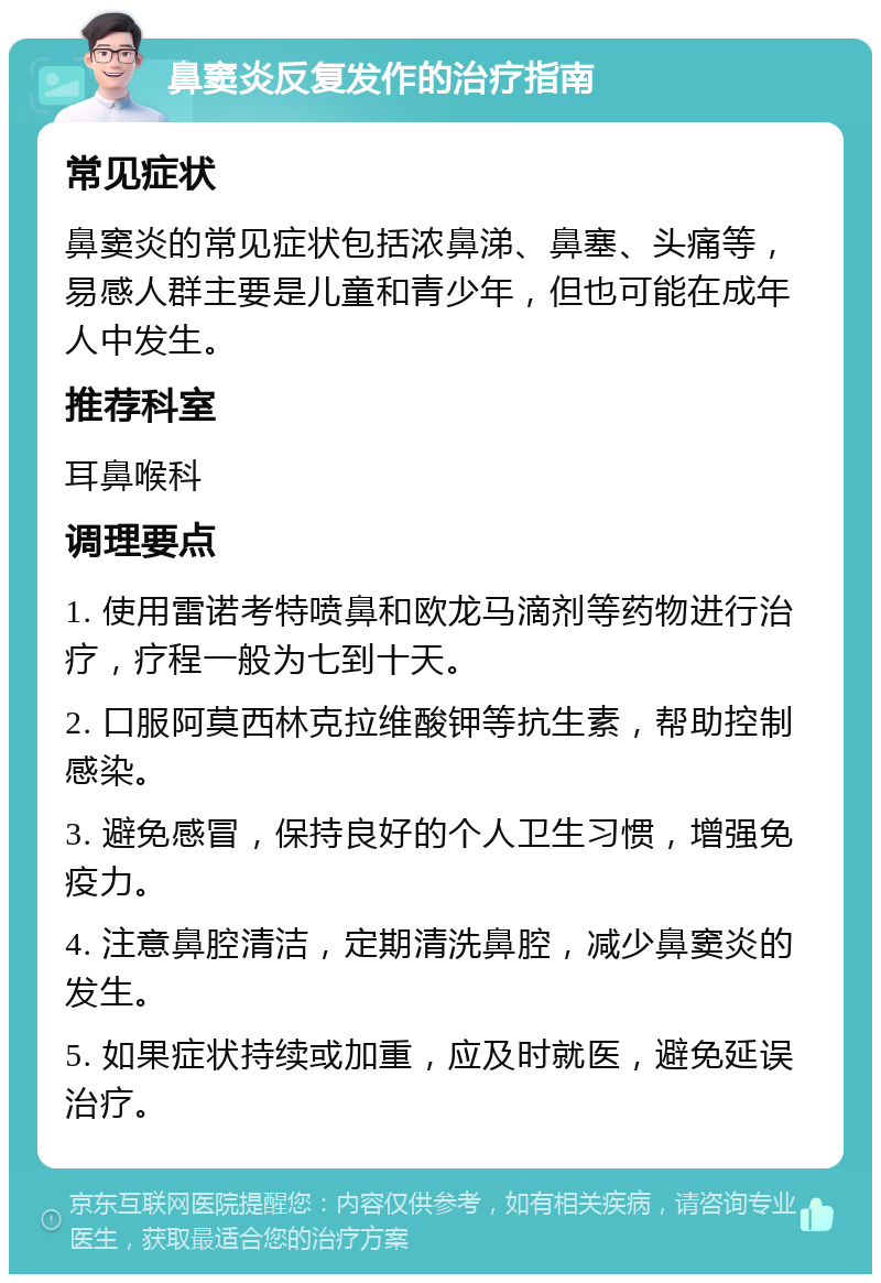 鼻窦炎反复发作的治疗指南 常见症状 鼻窦炎的常见症状包括浓鼻涕、鼻塞、头痛等，易感人群主要是儿童和青少年，但也可能在成年人中发生。 推荐科室 耳鼻喉科 调理要点 1. 使用雷诺考特喷鼻和欧龙马滴剂等药物进行治疗，疗程一般为七到十天。 2. 口服阿莫西林克拉维酸钾等抗生素，帮助控制感染。 3. 避免感冒，保持良好的个人卫生习惯，增强免疫力。 4. 注意鼻腔清洁，定期清洗鼻腔，减少鼻窦炎的发生。 5. 如果症状持续或加重，应及时就医，避免延误治疗。