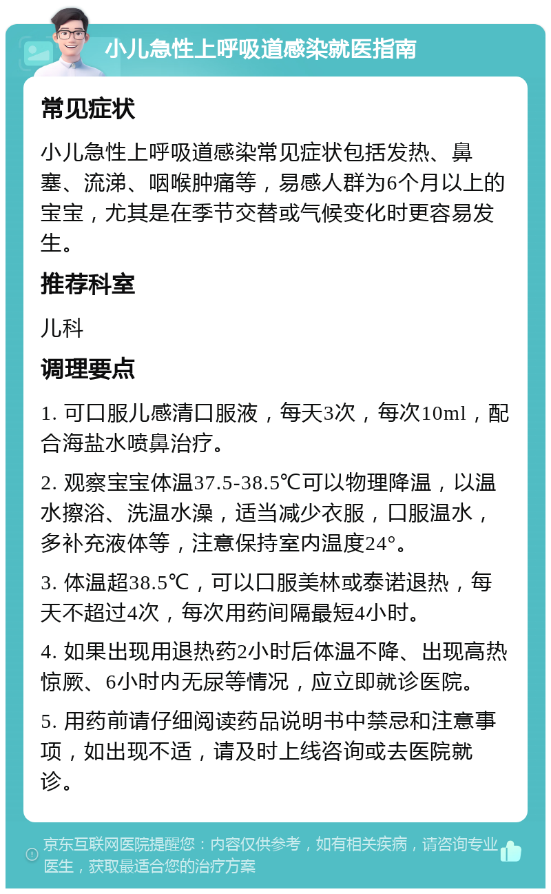 小儿急性上呼吸道感染就医指南 常见症状 小儿急性上呼吸道感染常见症状包括发热、鼻塞、流涕、咽喉肿痛等，易感人群为6个月以上的宝宝，尤其是在季节交替或气候变化时更容易发生。 推荐科室 儿科 调理要点 1. 可口服儿感清口服液，每天3次，每次10ml，配合海盐水喷鼻治疗。 2. 观察宝宝体温37.5-38.5℃可以物理降温，以温水擦浴、洗温水澡，适当减少衣服，口服温水，多补充液体等，注意保持室内温度24°。 3. 体温超38.5℃，可以口服美林或泰诺退热，每天不超过4次，每次用药间隔最短4小时。 4. 如果出现用退热药2小时后体温不降、出现高热惊厥、6小时内无尿等情况，应立即就诊医院。 5. 用药前请仔细阅读药品说明书中禁忌和注意事项，如出现不适，请及时上线咨询或去医院就诊。