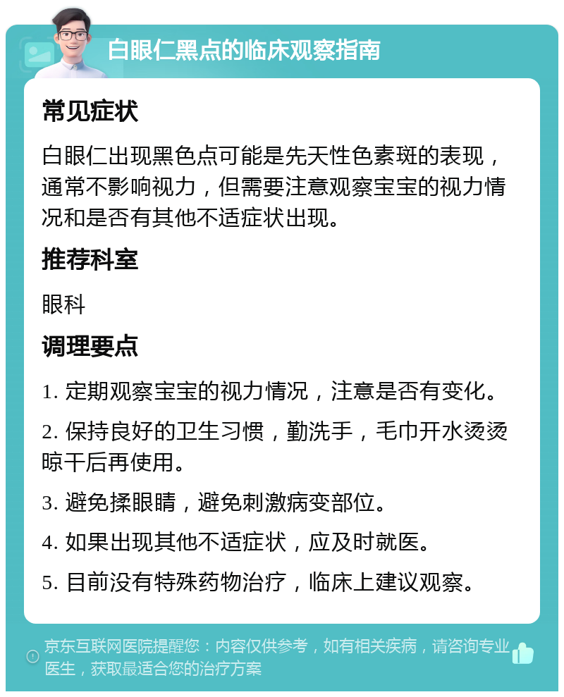 白眼仁黑点的临床观察指南 常见症状 白眼仁出现黑色点可能是先天性色素斑的表现，通常不影响视力，但需要注意观察宝宝的视力情况和是否有其他不适症状出现。 推荐科室 眼科 调理要点 1. 定期观察宝宝的视力情况，注意是否有变化。 2. 保持良好的卫生习惯，勤洗手，毛巾开水烫烫晾干后再使用。 3. 避免揉眼睛，避免刺激病变部位。 4. 如果出现其他不适症状，应及时就医。 5. 目前没有特殊药物治疗，临床上建议观察。