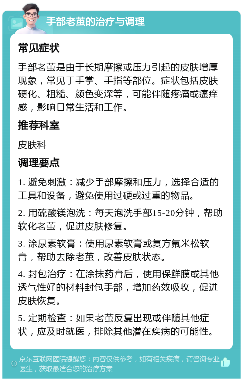 手部老茧的治疗与调理 常见症状 手部老茧是由于长期摩擦或压力引起的皮肤增厚现象，常见于手掌、手指等部位。症状包括皮肤硬化、粗糙、颜色变深等，可能伴随疼痛或瘙痒感，影响日常生活和工作。 推荐科室 皮肤科 调理要点 1. 避免刺激：减少手部摩擦和压力，选择合适的工具和设备，避免使用过硬或过重的物品。 2. 用硫酸镁泡洗：每天泡洗手部15-20分钟，帮助软化老茧，促进皮肤修复。 3. 涂尿素软膏：使用尿素软膏或复方氟米松软膏，帮助去除老茧，改善皮肤状态。 4. 封包治疗：在涂抹药膏后，使用保鲜膜或其他透气性好的材料封包手部，增加药效吸收，促进皮肤恢复。 5. 定期检查：如果老茧反复出现或伴随其他症状，应及时就医，排除其他潜在疾病的可能性。