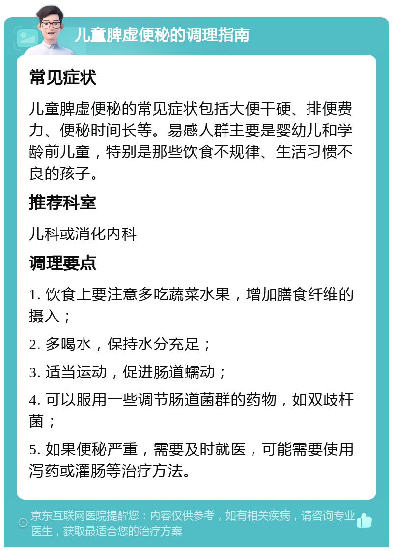 儿童脾虚便秘的调理指南 常见症状 儿童脾虚便秘的常见症状包括大便干硬、排便费力、便秘时间长等。易感人群主要是婴幼儿和学龄前儿童，特别是那些饮食不规律、生活习惯不良的孩子。 推荐科室 儿科或消化内科 调理要点 1. 饮食上要注意多吃蔬菜水果，增加膳食纤维的摄入； 2. 多喝水，保持水分充足； 3. 适当运动，促进肠道蠕动； 4. 可以服用一些调节肠道菌群的药物，如双歧杆菌； 5. 如果便秘严重，需要及时就医，可能需要使用泻药或灌肠等治疗方法。