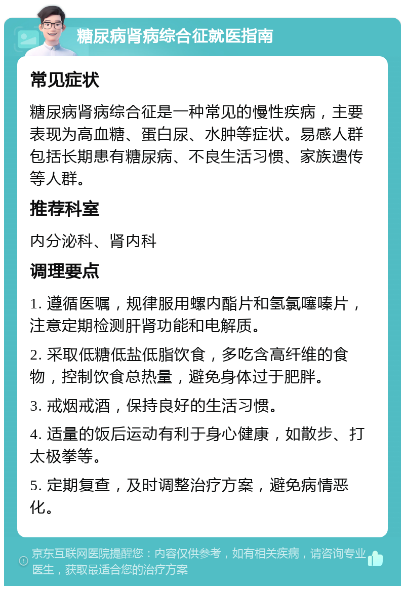 糖尿病肾病综合征就医指南 常见症状 糖尿病肾病综合征是一种常见的慢性疾病，主要表现为高血糖、蛋白尿、水肿等症状。易感人群包括长期患有糖尿病、不良生活习惯、家族遗传等人群。 推荐科室 内分泌科、肾内科 调理要点 1. 遵循医嘱，规律服用螺内酯片和氢氯噻嗪片，注意定期检测肝肾功能和电解质。 2. 采取低糖低盐低脂饮食，多吃含高纤维的食物，控制饮食总热量，避免身体过于肥胖。 3. 戒烟戒酒，保持良好的生活习惯。 4. 适量的饭后运动有利于身心健康，如散步、打太极拳等。 5. 定期复查，及时调整治疗方案，避免病情恶化。