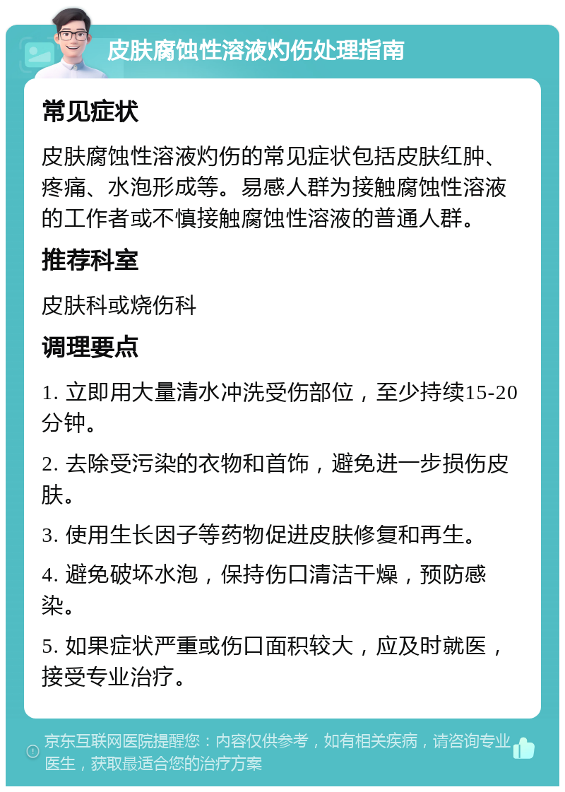 皮肤腐蚀性溶液灼伤处理指南 常见症状 皮肤腐蚀性溶液灼伤的常见症状包括皮肤红肿、疼痛、水泡形成等。易感人群为接触腐蚀性溶液的工作者或不慎接触腐蚀性溶液的普通人群。 推荐科室 皮肤科或烧伤科 调理要点 1. 立即用大量清水冲洗受伤部位，至少持续15-20分钟。 2. 去除受污染的衣物和首饰，避免进一步损伤皮肤。 3. 使用生长因子等药物促进皮肤修复和再生。 4. 避免破坏水泡，保持伤口清洁干燥，预防感染。 5. 如果症状严重或伤口面积较大，应及时就医，接受专业治疗。