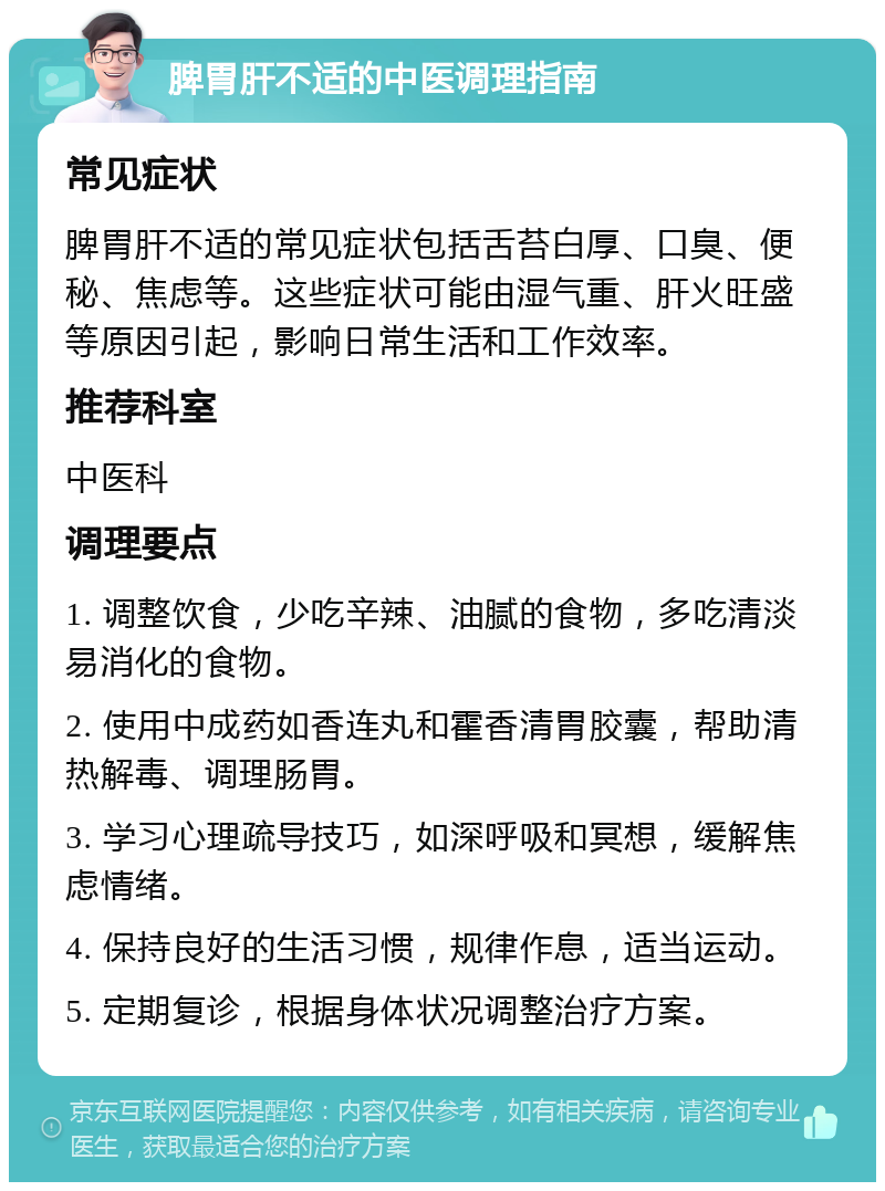 脾胃肝不适的中医调理指南 常见症状 脾胃肝不适的常见症状包括舌苔白厚、口臭、便秘、焦虑等。这些症状可能由湿气重、肝火旺盛等原因引起，影响日常生活和工作效率。 推荐科室 中医科 调理要点 1. 调整饮食，少吃辛辣、油腻的食物，多吃清淡易消化的食物。 2. 使用中成药如香连丸和霍香清胃胶囊，帮助清热解毒、调理肠胃。 3. 学习心理疏导技巧，如深呼吸和冥想，缓解焦虑情绪。 4. 保持良好的生活习惯，规律作息，适当运动。 5. 定期复诊，根据身体状况调整治疗方案。