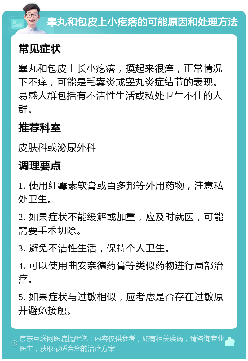 睾丸和包皮上小疙瘩的可能原因和处理方法 常见症状 睾丸和包皮上长小疙瘩，摸起来很痒，正常情况下不痒，可能是毛囊炎或睾丸炎症结节的表现。易感人群包括有不洁性生活或私处卫生不佳的人群。 推荐科室 皮肤科或泌尿外科 调理要点 1. 使用红霉素软膏或百多邦等外用药物，注意私处卫生。 2. 如果症状不能缓解或加重，应及时就医，可能需要手术切除。 3. 避免不洁性生活，保持个人卫生。 4. 可以使用曲安奈德药膏等类似药物进行局部治疗。 5. 如果症状与过敏相似，应考虑是否存在过敏原并避免接触。