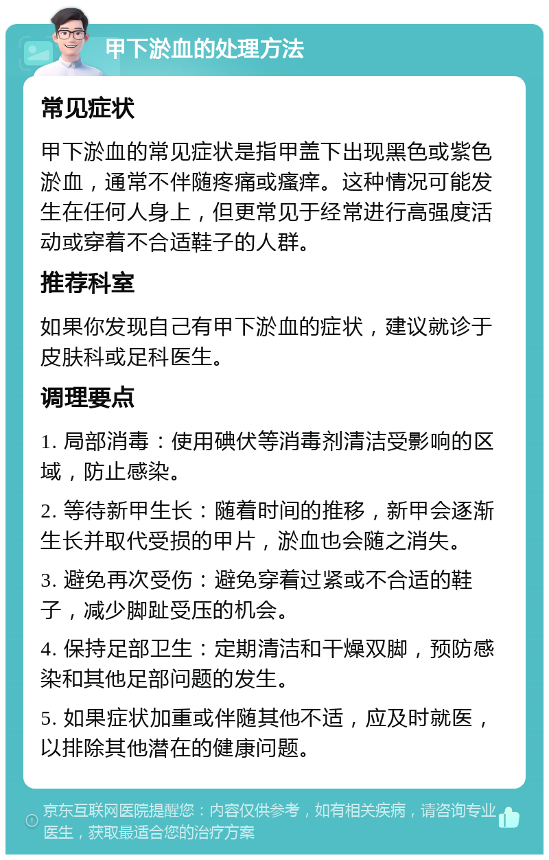 甲下淤血的处理方法 常见症状 甲下淤血的常见症状是指甲盖下出现黑色或紫色淤血，通常不伴随疼痛或瘙痒。这种情况可能发生在任何人身上，但更常见于经常进行高强度活动或穿着不合适鞋子的人群。 推荐科室 如果你发现自己有甲下淤血的症状，建议就诊于皮肤科或足科医生。 调理要点 1. 局部消毒：使用碘伏等消毒剂清洁受影响的区域，防止感染。 2. 等待新甲生长：随着时间的推移，新甲会逐渐生长并取代受损的甲片，淤血也会随之消失。 3. 避免再次受伤：避免穿着过紧或不合适的鞋子，减少脚趾受压的机会。 4. 保持足部卫生：定期清洁和干燥双脚，预防感染和其他足部问题的发生。 5. 如果症状加重或伴随其他不适，应及时就医，以排除其他潜在的健康问题。