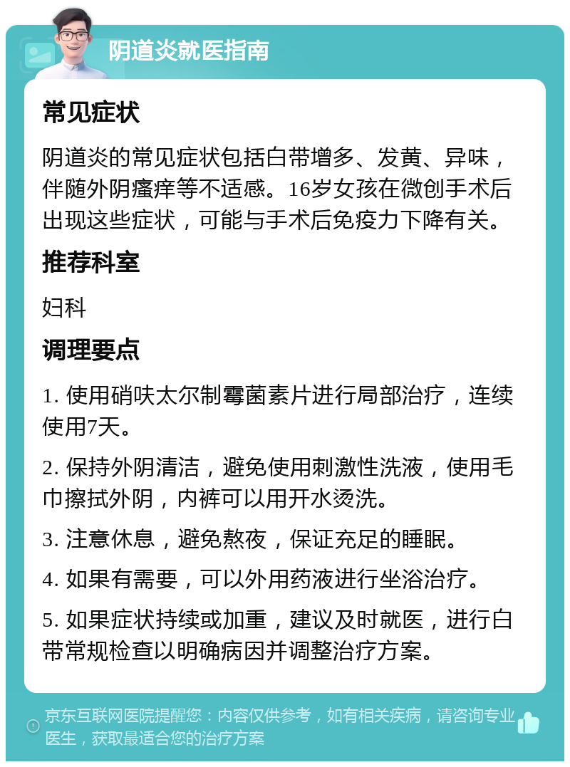 阴道炎就医指南 常见症状 阴道炎的常见症状包括白带增多、发黄、异味，伴随外阴瘙痒等不适感。16岁女孩在微创手术后出现这些症状，可能与手术后免疫力下降有关。 推荐科室 妇科 调理要点 1. 使用硝呋太尔制霉菌素片进行局部治疗，连续使用7天。 2. 保持外阴清洁，避免使用刺激性洗液，使用毛巾擦拭外阴，内裤可以用开水烫洗。 3. 注意休息，避免熬夜，保证充足的睡眠。 4. 如果有需要，可以外用药液进行坐浴治疗。 5. 如果症状持续或加重，建议及时就医，进行白带常规检查以明确病因并调整治疗方案。