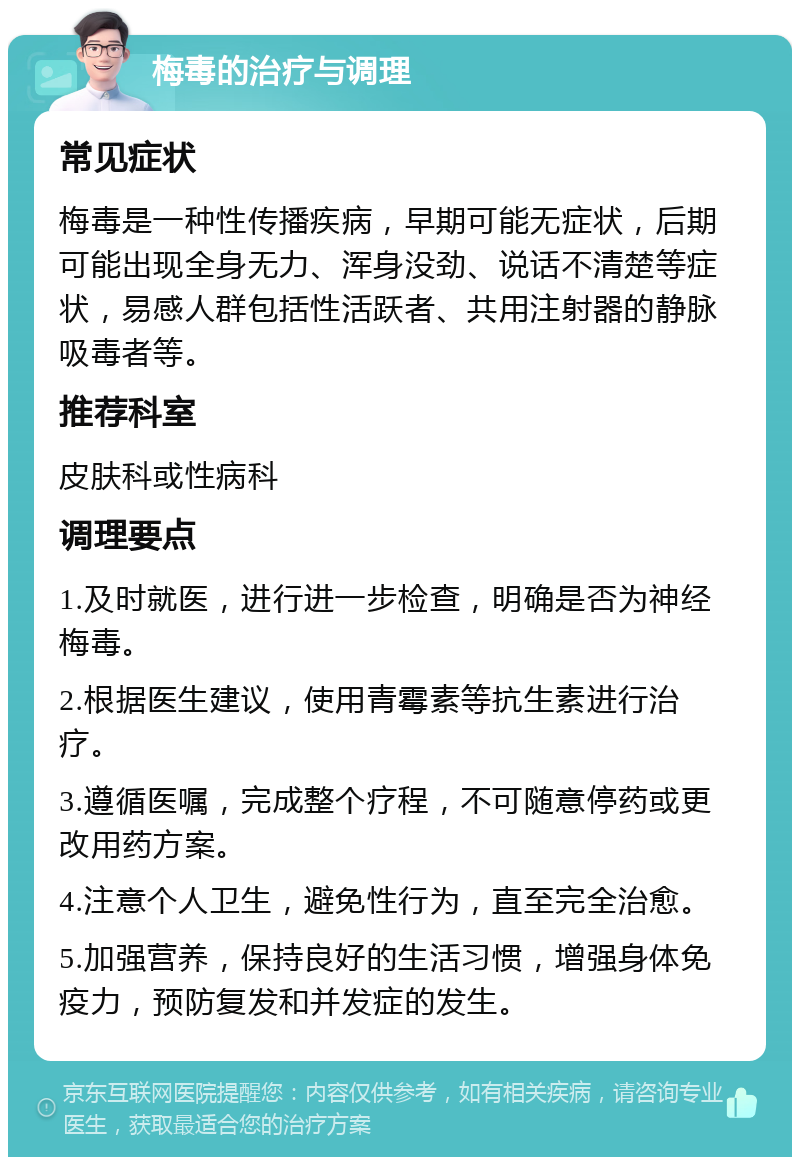 梅毒的治疗与调理 常见症状 梅毒是一种性传播疾病，早期可能无症状，后期可能出现全身无力、浑身没劲、说话不清楚等症状，易感人群包括性活跃者、共用注射器的静脉吸毒者等。 推荐科室 皮肤科或性病科 调理要点 1.及时就医，进行进一步检查，明确是否为神经梅毒。 2.根据医生建议，使用青霉素等抗生素进行治疗。 3.遵循医嘱，完成整个疗程，不可随意停药或更改用药方案。 4.注意个人卫生，避免性行为，直至完全治愈。 5.加强营养，保持良好的生活习惯，增强身体免疫力，预防复发和并发症的发生。