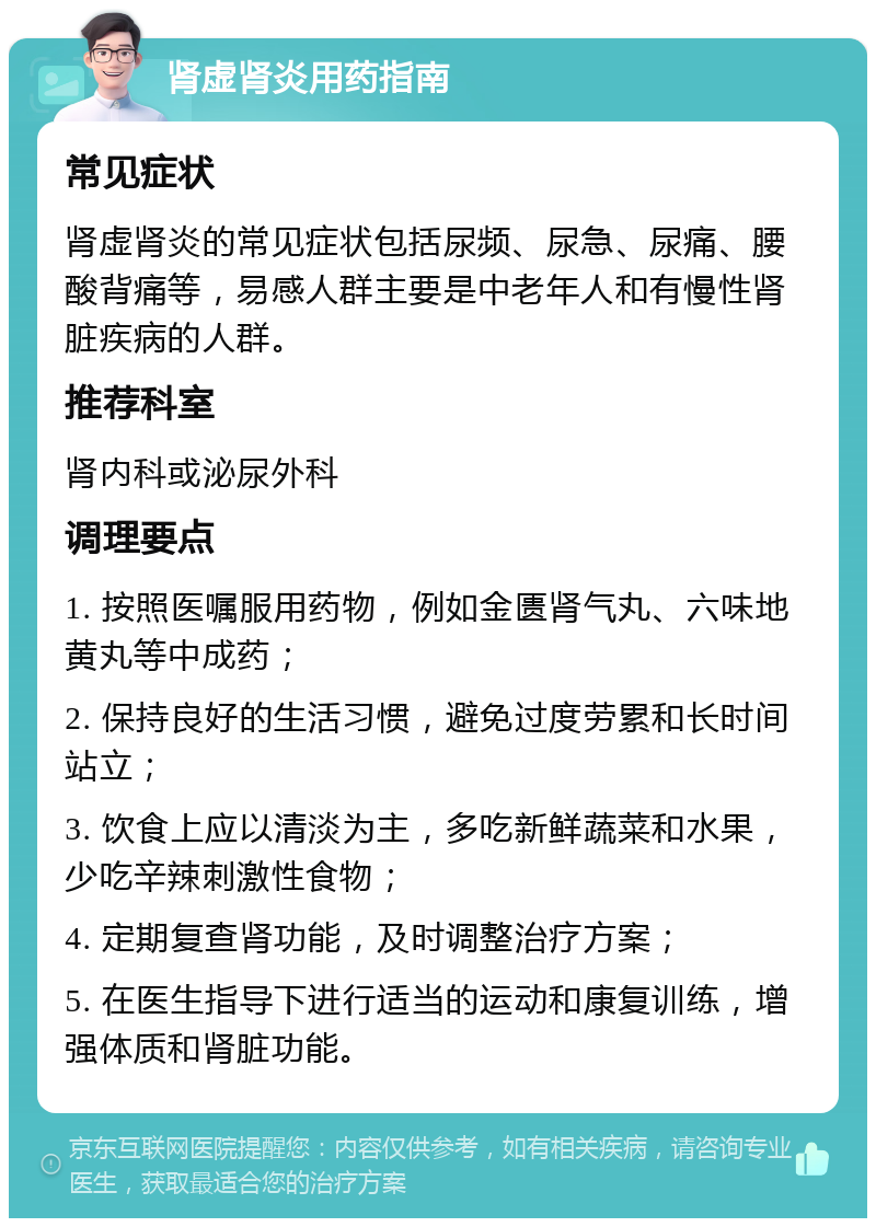 肾虚肾炎用药指南 常见症状 肾虚肾炎的常见症状包括尿频、尿急、尿痛、腰酸背痛等，易感人群主要是中老年人和有慢性肾脏疾病的人群。 推荐科室 肾内科或泌尿外科 调理要点 1. 按照医嘱服用药物，例如金匮肾气丸、六味地黄丸等中成药； 2. 保持良好的生活习惯，避免过度劳累和长时间站立； 3. 饮食上应以清淡为主，多吃新鲜蔬菜和水果，少吃辛辣刺激性食物； 4. 定期复查肾功能，及时调整治疗方案； 5. 在医生指导下进行适当的运动和康复训练，增强体质和肾脏功能。