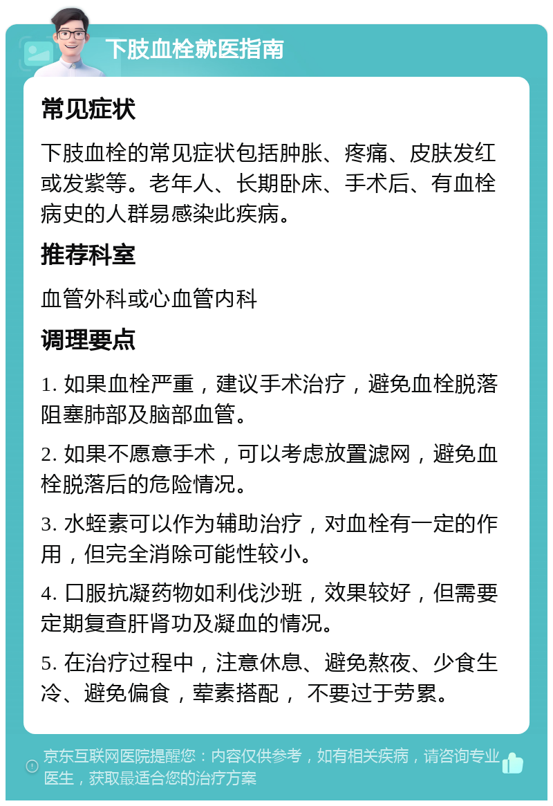 下肢血栓就医指南 常见症状 下肢血栓的常见症状包括肿胀、疼痛、皮肤发红或发紫等。老年人、长期卧床、手术后、有血栓病史的人群易感染此疾病。 推荐科室 血管外科或心血管内科 调理要点 1. 如果血栓严重，建议手术治疗，避免血栓脱落阻塞肺部及脑部血管。 2. 如果不愿意手术，可以考虑放置滤网，避免血栓脱落后的危险情况。 3. 水蛭素可以作为辅助治疗，对血栓有一定的作用，但完全消除可能性较小。 4. 口服抗凝药物如利伐沙班，效果较好，但需要定期复查肝肾功及凝血的情况。 5. 在治疗过程中，注意休息、避免熬夜、少食生冷、避免偏食，荤素搭配， 不要过于劳累。