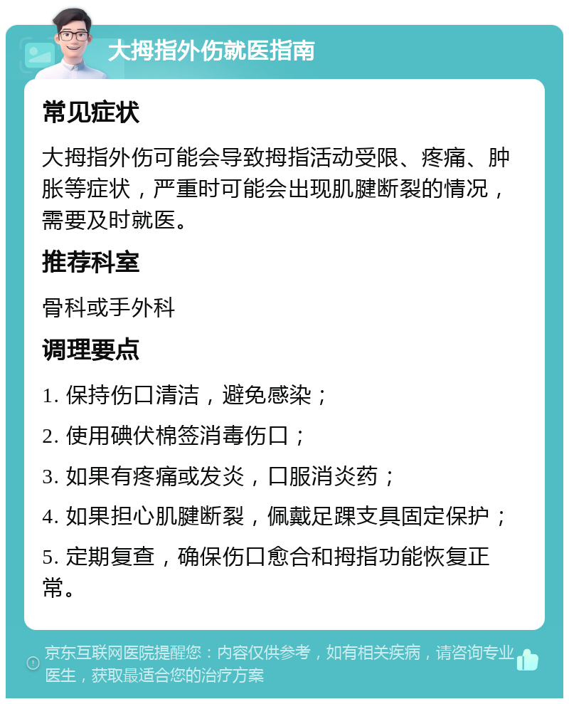 大拇指外伤就医指南 常见症状 大拇指外伤可能会导致拇指活动受限、疼痛、肿胀等症状，严重时可能会出现肌腱断裂的情况，需要及时就医。 推荐科室 骨科或手外科 调理要点 1. 保持伤口清洁，避免感染； 2. 使用碘伏棉签消毒伤口； 3. 如果有疼痛或发炎，口服消炎药； 4. 如果担心肌腱断裂，佩戴足踝支具固定保护； 5. 定期复查，确保伤口愈合和拇指功能恢复正常。