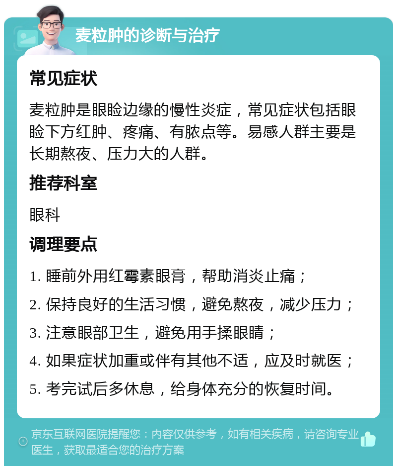 麦粒肿的诊断与治疗 常见症状 麦粒肿是眼睑边缘的慢性炎症，常见症状包括眼睑下方红肿、疼痛、有脓点等。易感人群主要是长期熬夜、压力大的人群。 推荐科室 眼科 调理要点 1. 睡前外用红霉素眼膏，帮助消炎止痛； 2. 保持良好的生活习惯，避免熬夜，减少压力； 3. 注意眼部卫生，避免用手揉眼睛； 4. 如果症状加重或伴有其他不适，应及时就医； 5. 考完试后多休息，给身体充分的恢复时间。